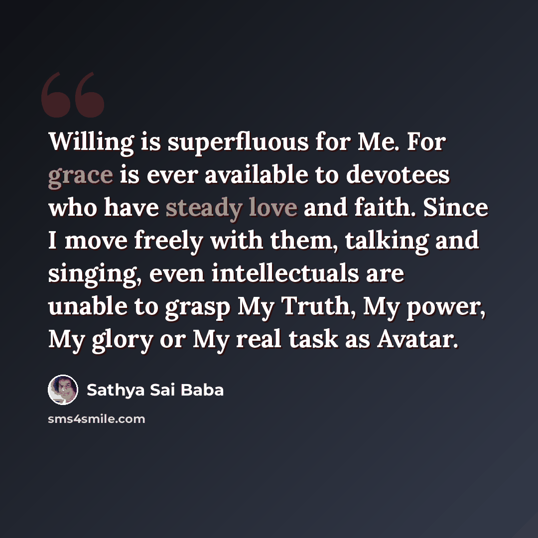 “Willing is superfluous for Me. For grace is ever available to devotees who have steady love and faith. Since I move freely with them, talking and singing, even intellectuals are unable to grasp My Truth, My power, My glory or My real task as Avatar.” quote by Sathya Sai Baba