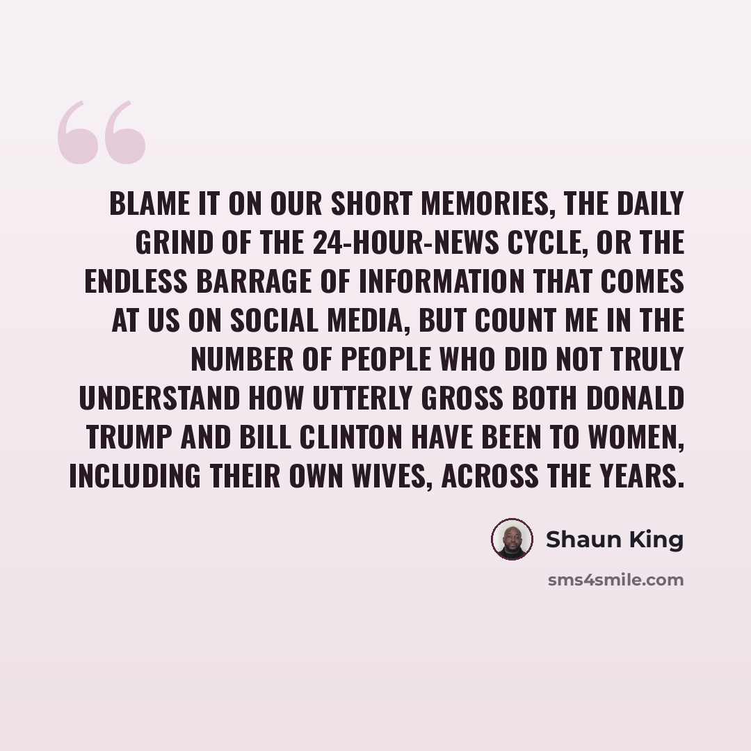 “Blame it on our short memories, the daily grind of the 24-hour-news cycle, or the endless barrage of information that comes at us on social media, but count me in the number of people who did not truly understand how utterly gross both Donald Trump and Bill Clinton have been to women, including…” quote by Shaun King