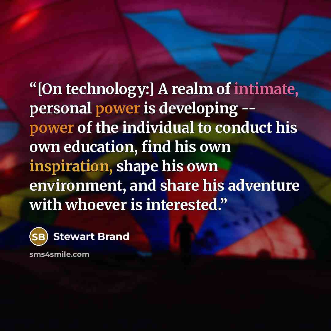 “[On technology:] A realm of intimate, personal power is developing -- power of the individual to conduct his own education, find his own inspiration, shape his own environment, and share his adventure with whoever is interested.” quote by Stewart Brand