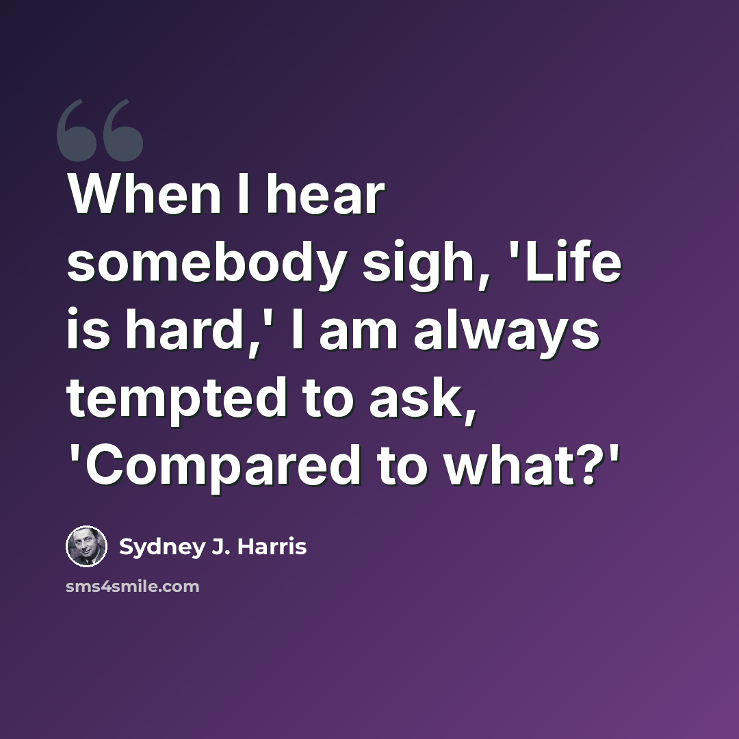 “When I hear somebody sigh, 'Life is hard,' I am always tempted to ask, 'Compared to what?'” quote by Sydney J. Harris