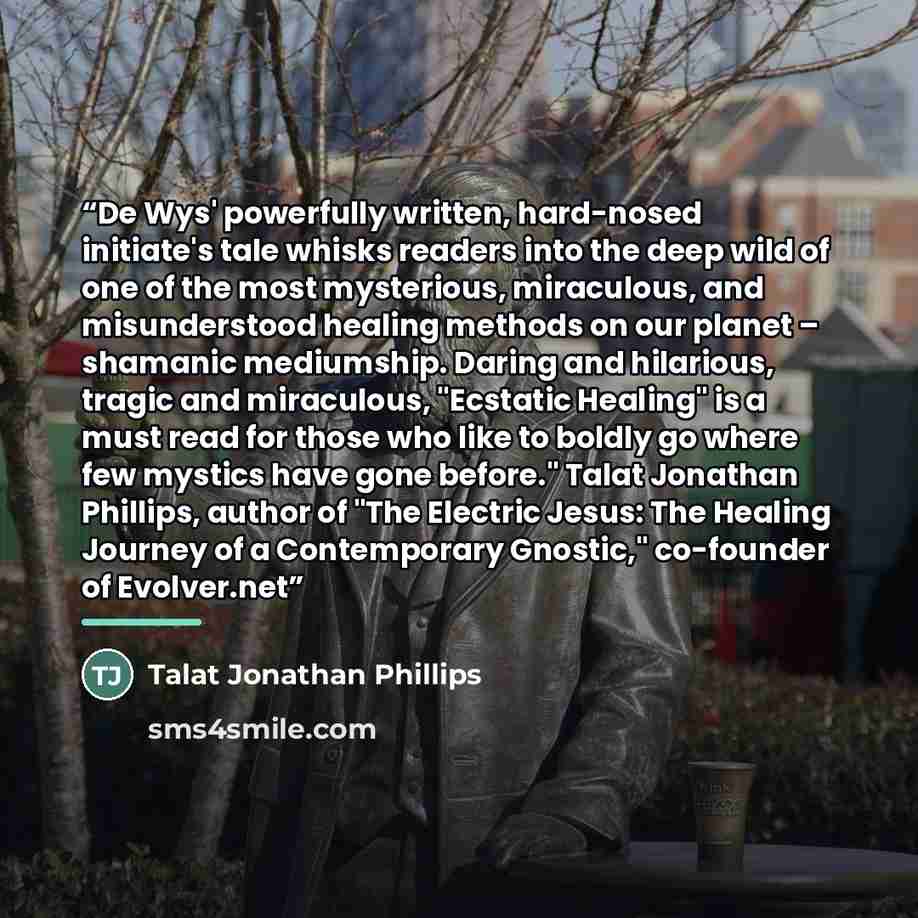 “De Wys' powerfully written, hard-nosed initiate's tale whisks readers into the deep wild of one of the most mysterious, miraculous, and misunderstood healing methods on our planet – shamanic mediumship. Daring and hilarious, tragic and miraculous, "Ecstatic Healing" is a must read for those who…” quote by Talat Jonathan Phillips
