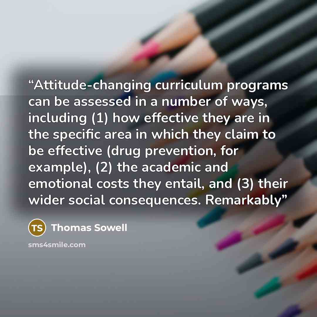 “Attitude-changing curriculum programs can be assessed in a number of ways, including (1) how effective they are in the specific area in which they claim to be effective (drug prevention, for example), (2) the academic and emotional costs they entail, and (3) their wider social consequences…” quote by Thomas Sowell