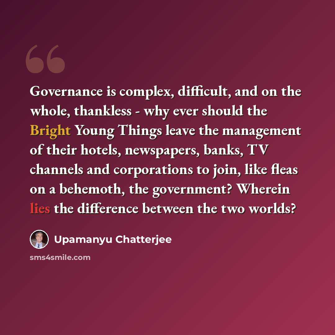 “Governance is complex, difficult, and on the whole, thankless - why ever should the Bright Young Things leave the management of their hotels, newspapers, banks, TV channels and corporations to join, like fleas on a behemoth, the government? Wherein lies the difference between the two worlds?” quote by Upamanyu Chatterjee