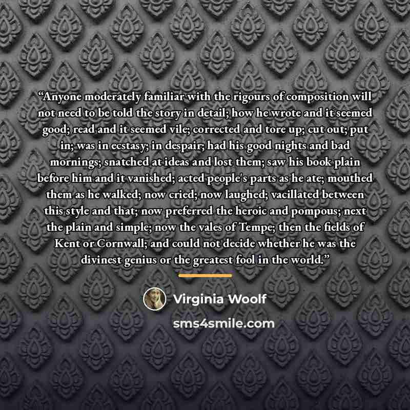 “Anyone moderately familiar with the rigours of composition will not need to be told the story in detail; how he wrote and it seemed good; read and it seemed vile; corrected and tore up; cut out; put in; was in ecstasy; in despair; had his good nights and bad mornings; snatched at ideas and lost…” quote by Virginia Woolf