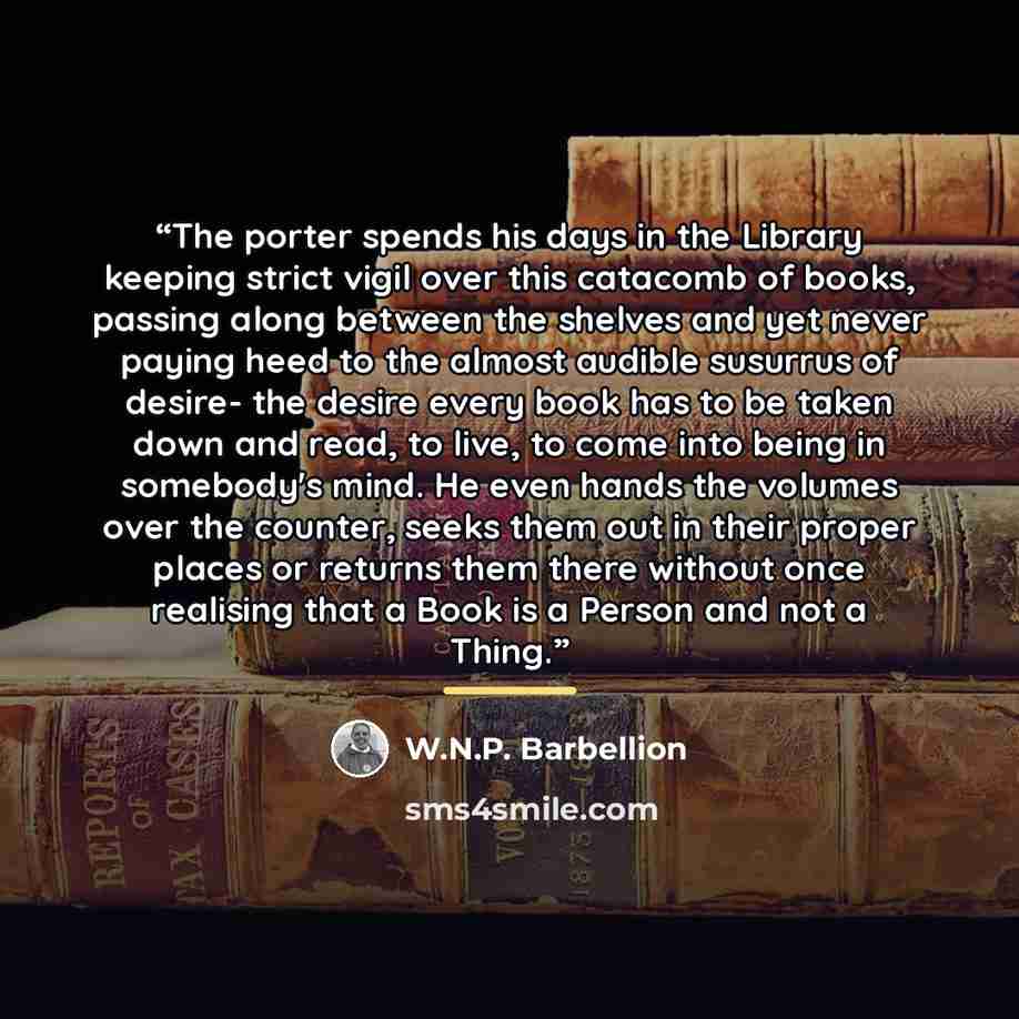 “The porter spends his days in the Library keeping strict vigil over this catacomb of books, passing along between the shelves and yet never paying heed to the almost audible susurrus of desire- the desire every book has to be taken down and read, to live, to come into being in somebody's mind. He…” quote by W.N.P. Barbellion