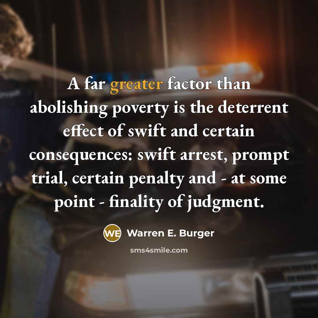 “A far greater factor than abolishing poverty is the deterrent effect of swift and certain consequences: swift arrest, prompt trial, certain penalty and - at some point - finality of judgment.” quote by Warren E. Burger