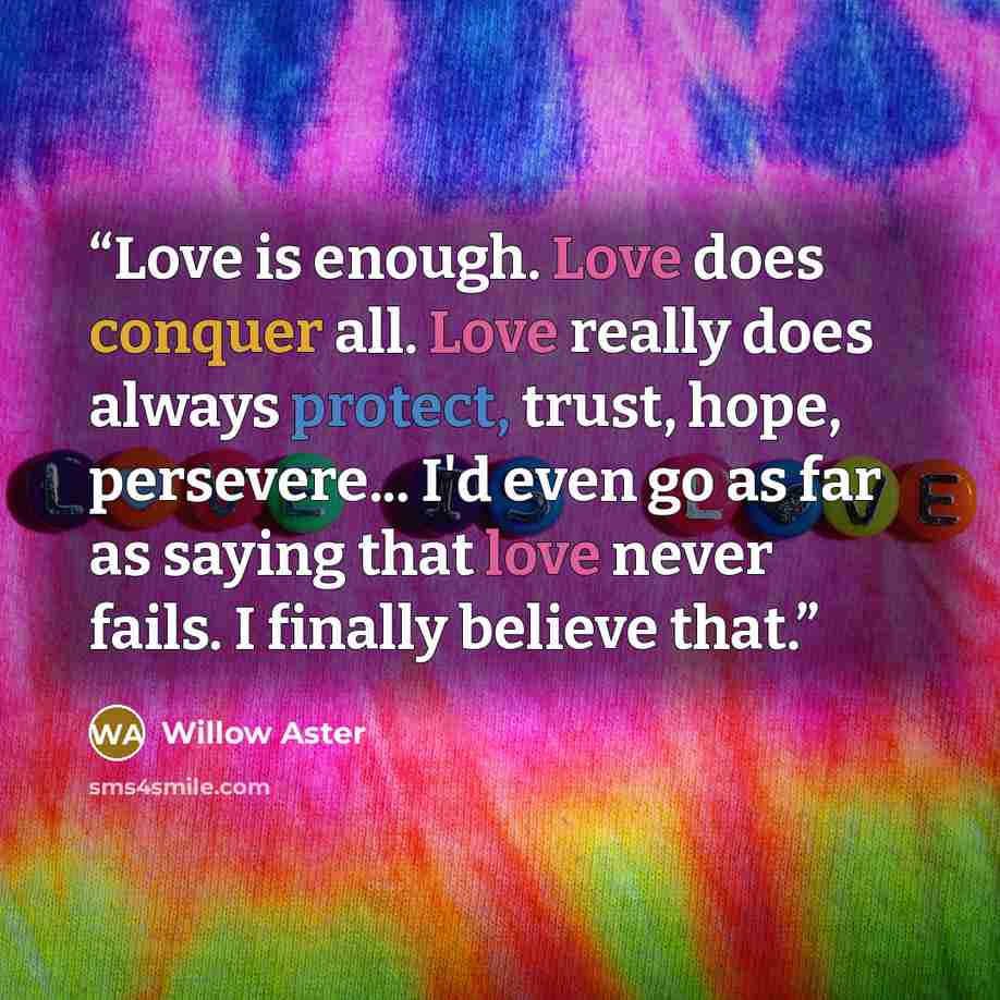 “Love is enough. Love does conquer all. Love really does always protect, trust, hope, persevere... I'd even go as far as saying that love never fails. I finally believe that.” quote by Willow Aster