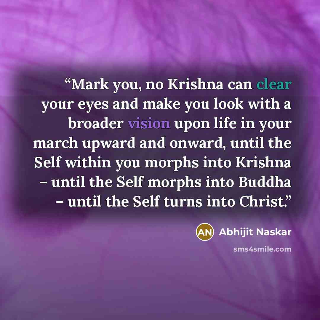 “Mark you, no Krishna can clear your eyes and make you look with a broader vision upon life in your march upward and onward, until the Self within you morphs into Krishna – until the Self morphs into Buddha – until the Self turns into Christ.” quote by Abhijit Naskar