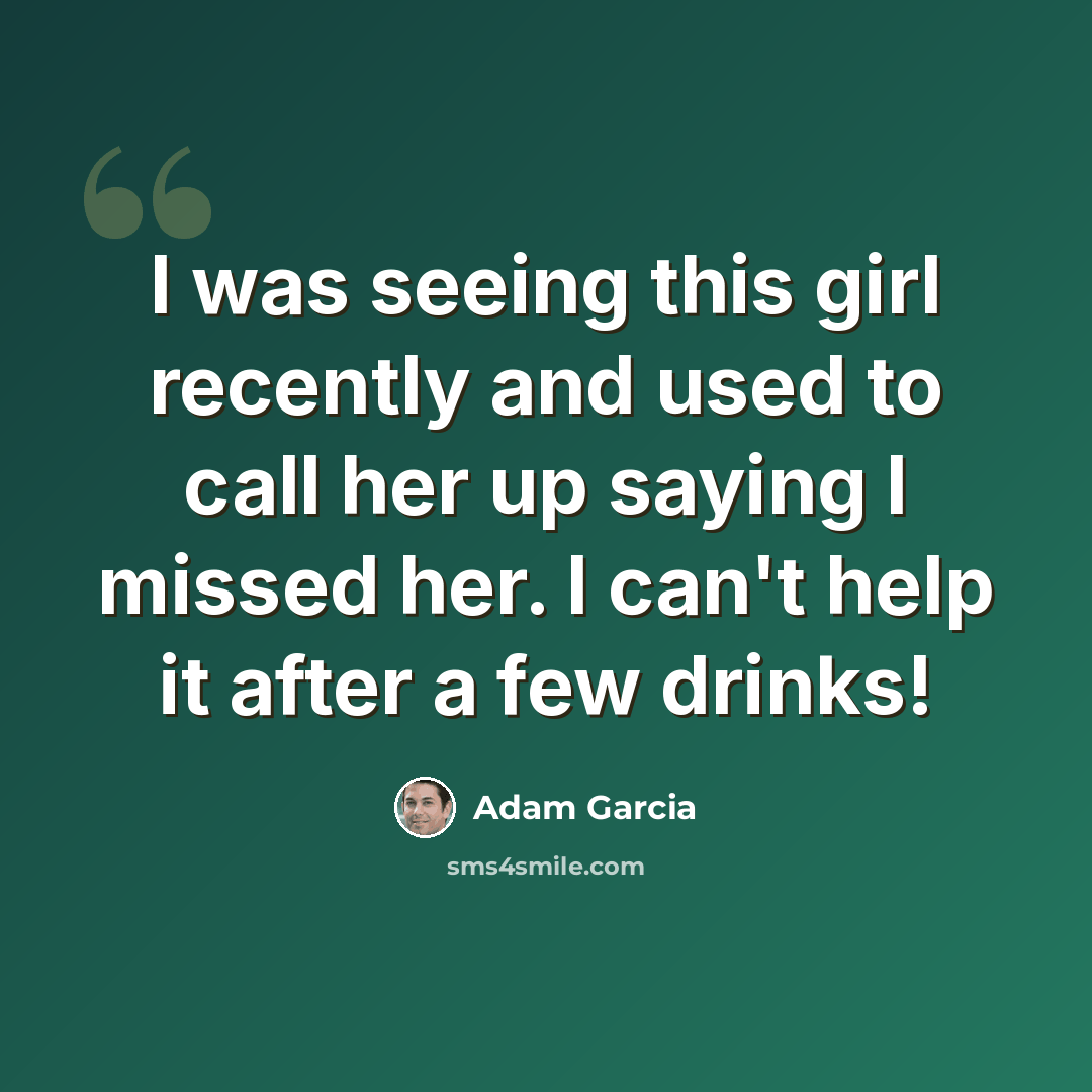“I was seeing this girl recently and used to call her up saying I missed her. I can't help it after a few drinks!” quote by Adam Garcia