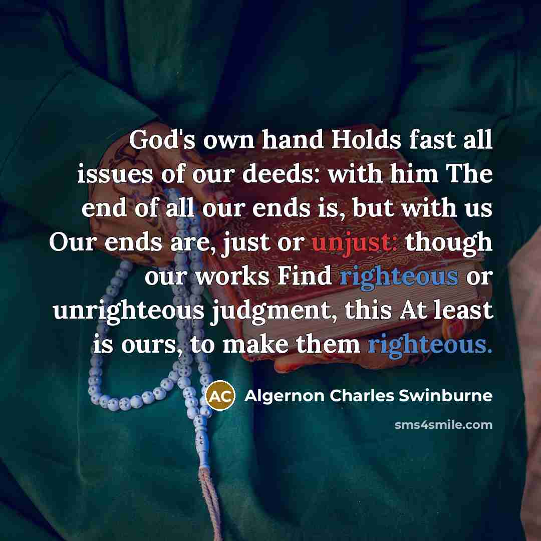 “God's own hand Holds fast all issues of our deeds: with him The end of all our ends is, but with us Our ends are, just or unjust: though our works Find righteous or unrighteous judgment, this At least is ours, to make them righteous.” quote by Algernon Charles Swinburne