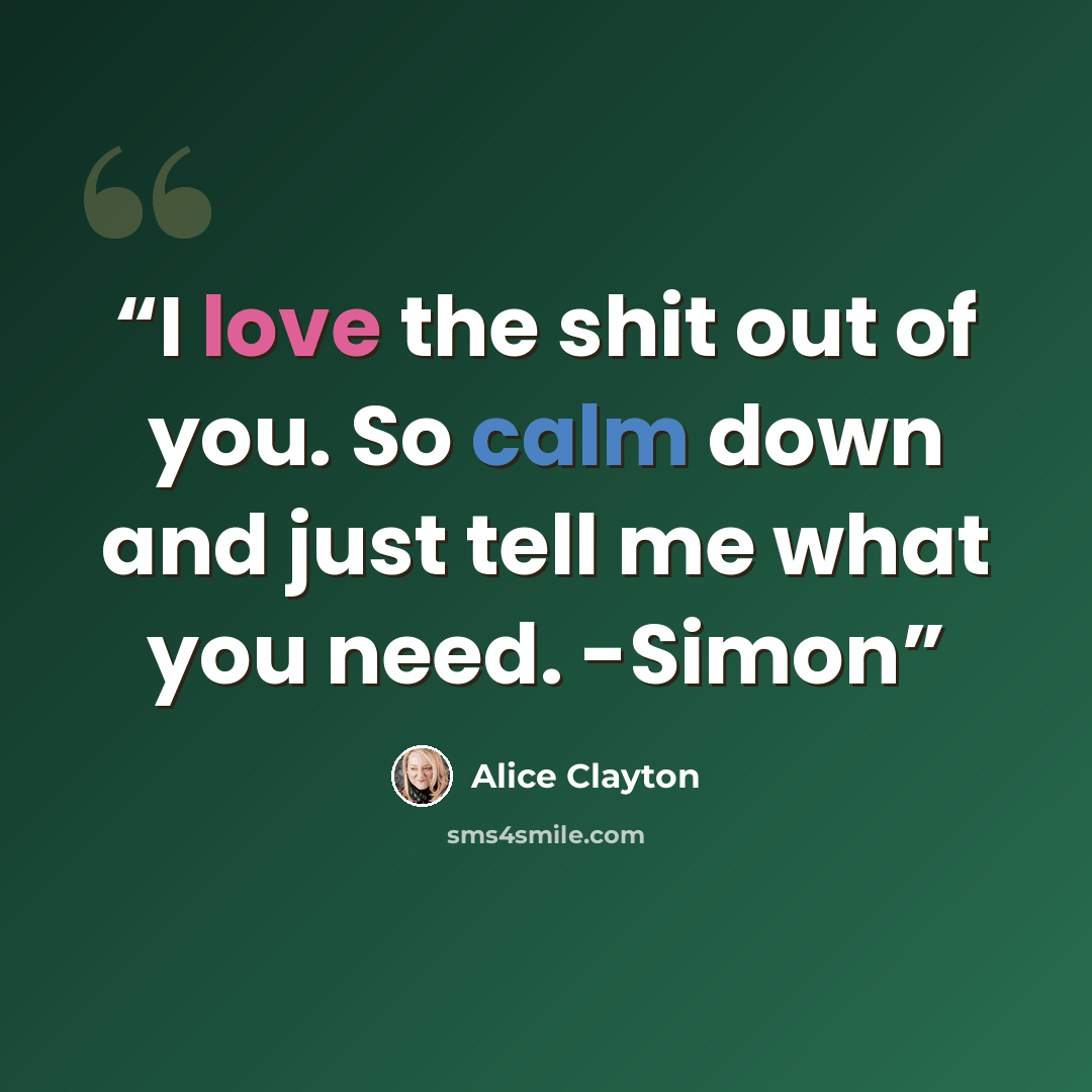“I love the shit out of you. So calm down and just tell me what you need. -Simon” quote by Alice Clayton