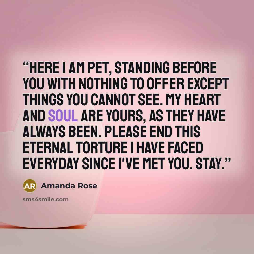 “Here I am Pet, standing before you with nothing to offer except things you cannot see. My heart and soul are yours, as they have always been. Please end this eternal torture I have faced everyday since I've met you. Stay.” quote by Amanda Rose