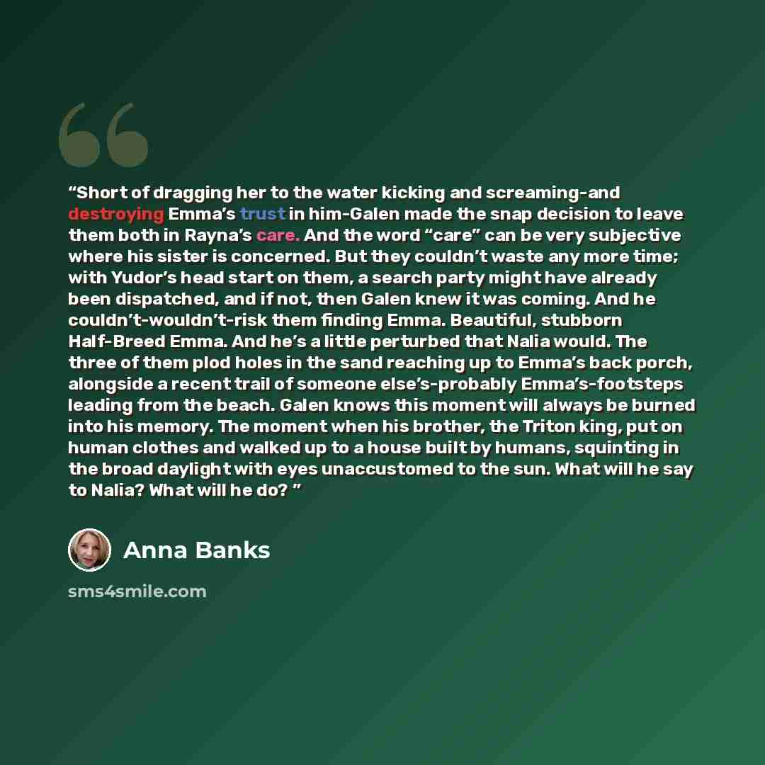 “Short of dragging her to the water kicking and screaming-and destroying Emma’s trust in him-Galen made the snap decision to leave them both in Rayna’s care. And the word “care” can be very subjective where his sister is concerned. But they couldn’t waste any more time; with Yudor’s head start on…” quote by Anna Banks