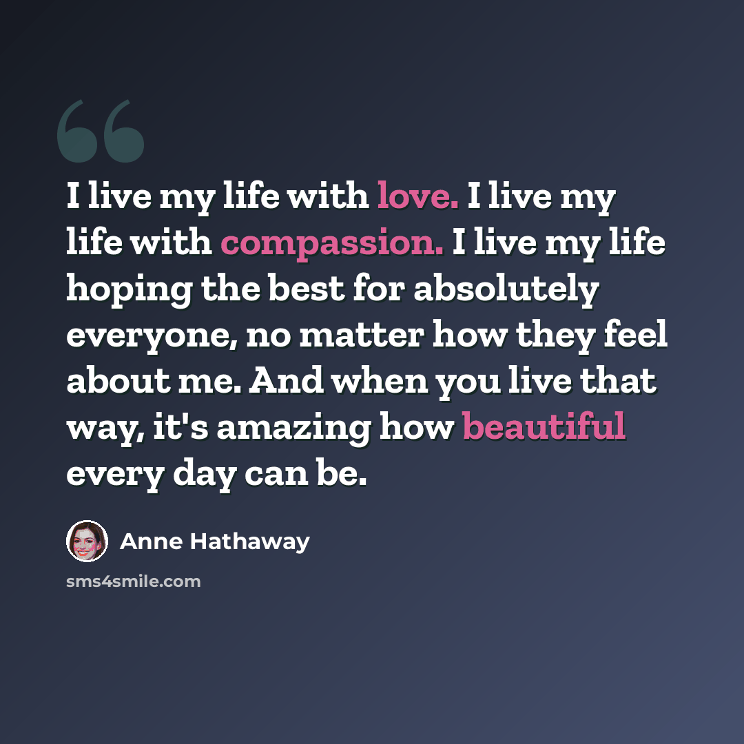 “I live my life with love. I live my life with compassion. I live my life hoping the best for absolutely everyone, no matter how they feel about me. And when you live that way, it's amazing how beautiful every day can be.” quote by Anne Hathaway
