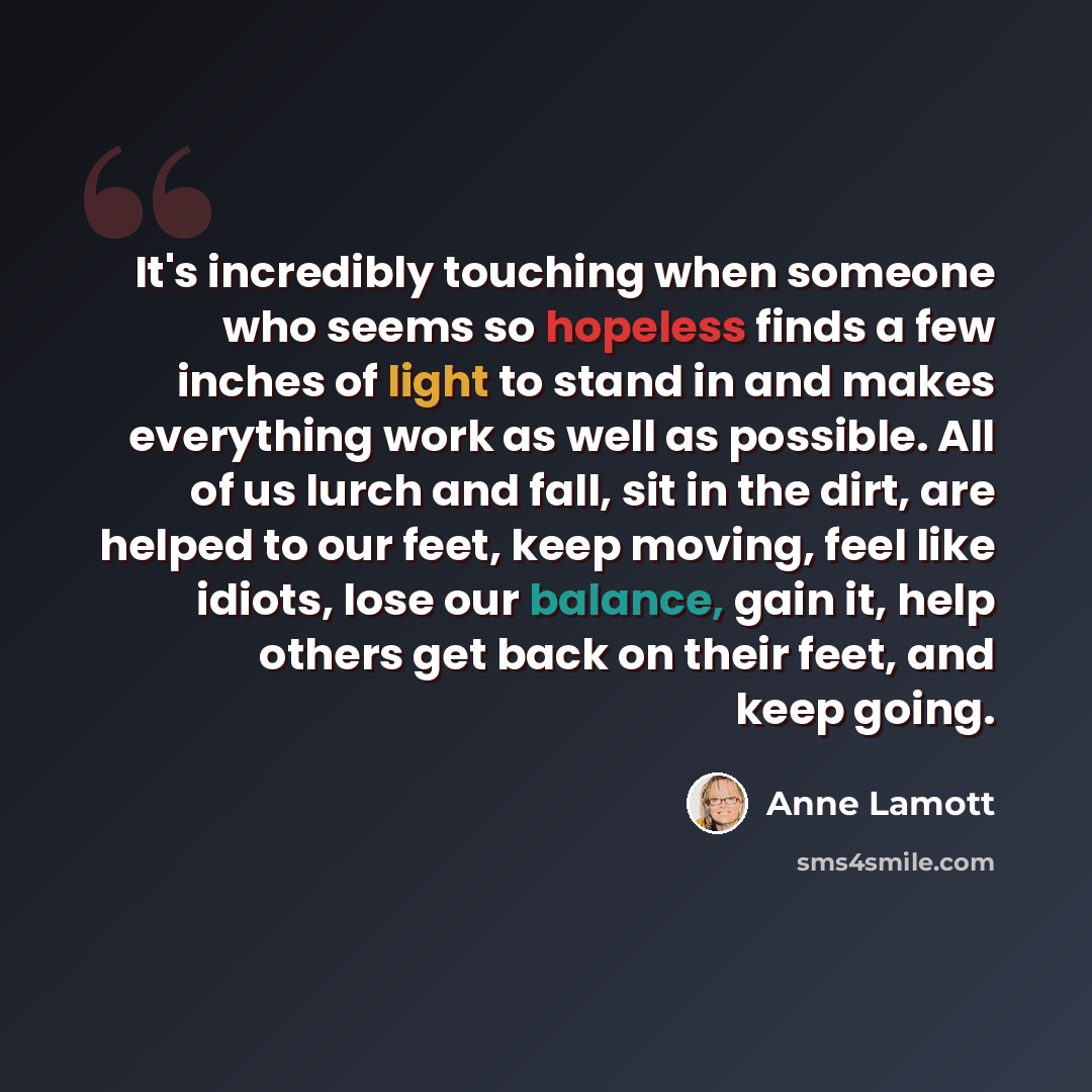 “It's incredibly touching when someone who seems so hopeless finds a few inches of light to stand in and makes everything work as well as possible. All of us lurch and fall, sit in the dirt, are helped to our feet, keep moving, feel like idiots, lose our balance, gain it, help others get back on…” quote by Anne Lamott