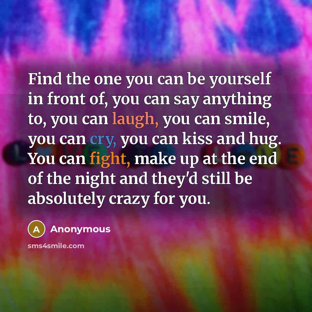 “Find the one you can be yourself in front of, you can say anything to, you can laugh, you can smile, you can cry, you can kiss and hug. You can fight, make up at the end of the night and they'd still be absolutely crazy for you.” quote by Anonymous