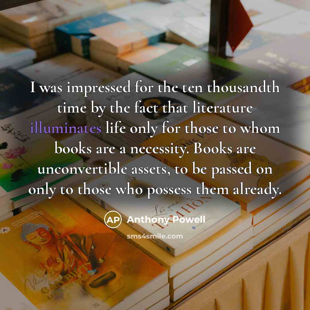“I was impressed for the ten thousandth time by the fact that literature illuminates life only for those to whom books are a necessity. Books are unconvertible assets, to be passed on only to those who possess them already.” quote by Anthony Powell