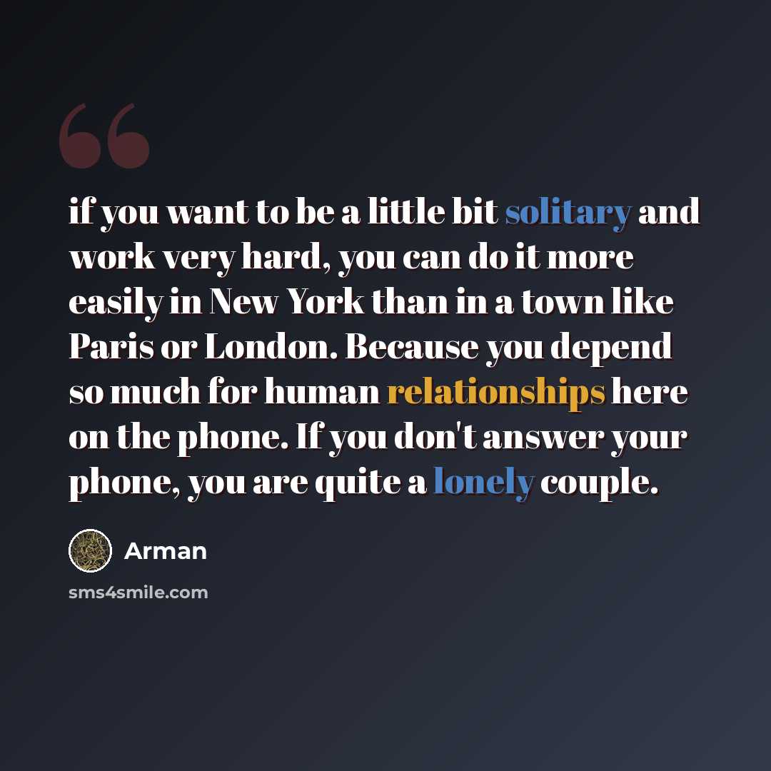 “if you want to be a little bit solitary and work very hard, you can do it more easily in New York than in a town like Paris or London. Because you depend so much for human relationships here on the phone. If you don't answer your phone, you are quite a lonely couple.” quote by Arman