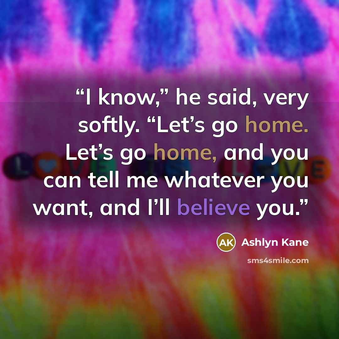 “I know,” he said, very softly. “Let’s go home. Let’s go home, and you can tell me whatever you want, and I’ll believe you.” quote by Ashlyn Kane