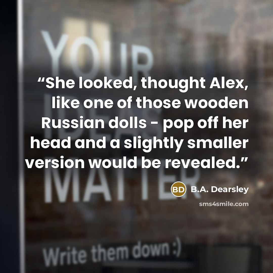 “She looked, thought Alex, like one of those wooden Russian dolls - pop off her head and a slightly smaller version would be revealed.” quote by B.A. Dearsley