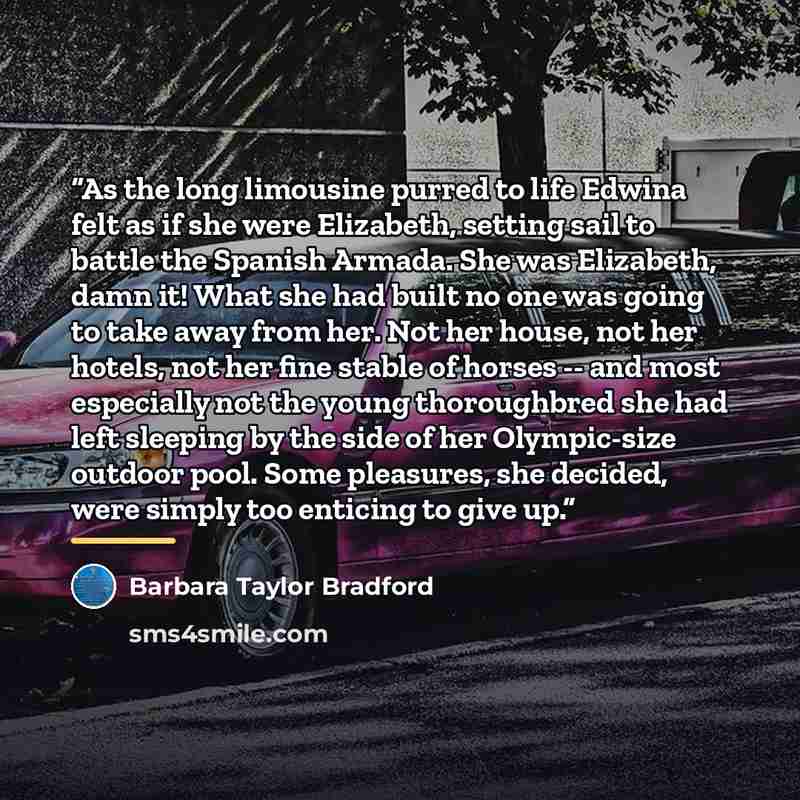 “As the long limousine purred to life Edwina felt as if she were Elizabeth, setting sail to battle the Spanish Armada. She was Elizabeth, damn it! What she had built no one was going to take away from her. Not her house, not her hotels, not her fine stable of horses -- and most especially not the…” quote by Barbara Taylor Bradford