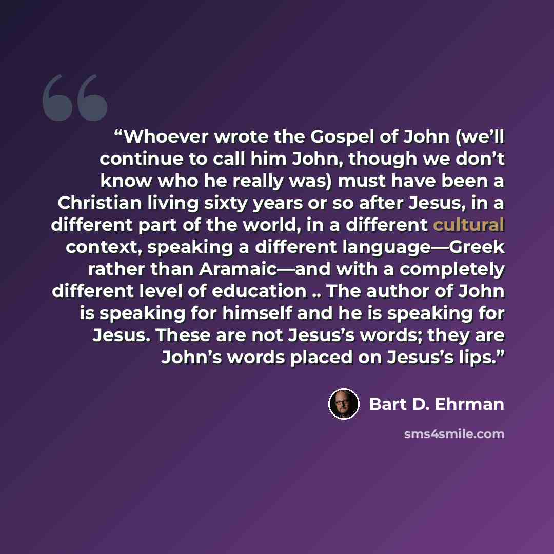 “Whoever wrote the Gospel of John (we’ll continue to call him John, though we don’t know who he really was) must have been a Christian living sixty years or so after Jesus, in a different part of the world, in a different cultural context, speaking a different language—Greek rather than Aramaic—and…” quote by Bart D. Ehrman