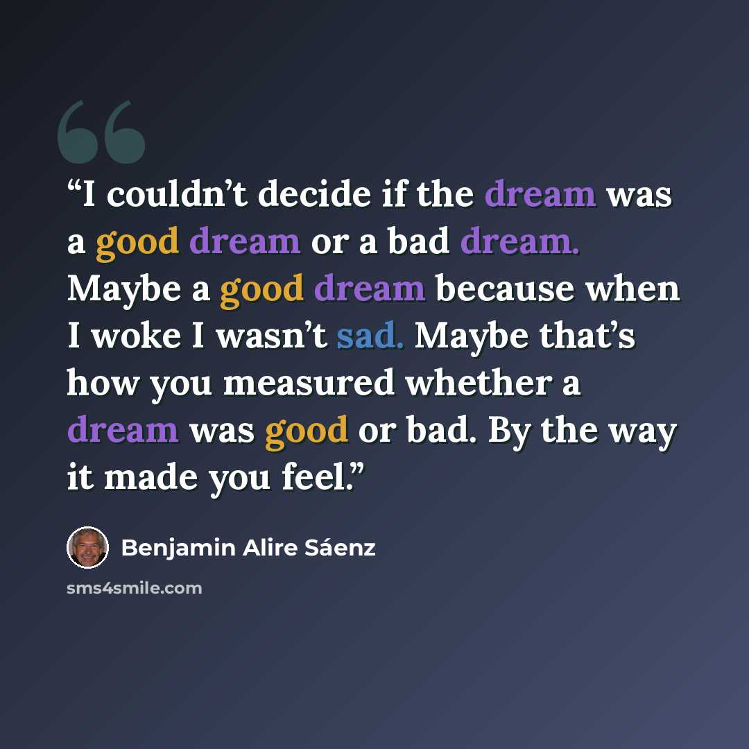 “I couldn’t decide if the dream was a good dream or a bad dream. Maybe a good dream because when I woke I wasn’t sad. Maybe that’s how you measured whether a dream was good or bad. By the way it made you feel.” quote by Benjamin Alire Sáenz