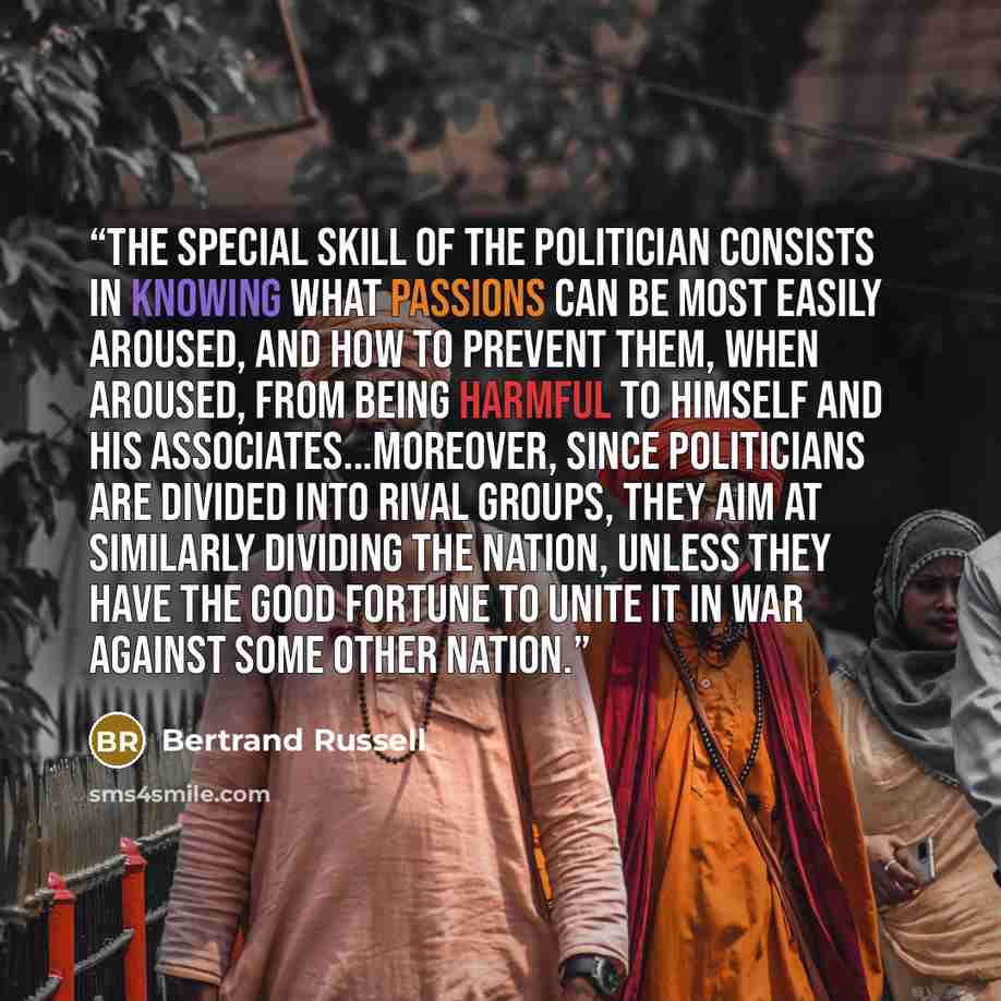 “The special skill of the politician consists in knowing what passions can be most easily aroused, and how to prevent them, when aroused, from being harmful to himself and his associates...Moreover, since politicians are divided into rival groups, they aim at similarly dividing the nation, unless…” quote by Bertrand Russell