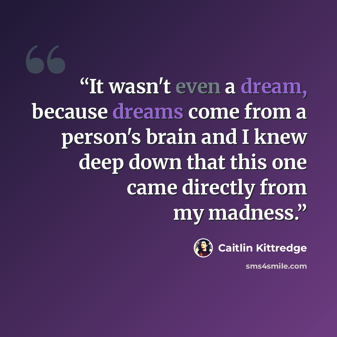 “It wasn't even a dream, because dreams come from a person's brain and I knew deep down that this one came directly from my madness.” quote by Caitlin Kittredge
