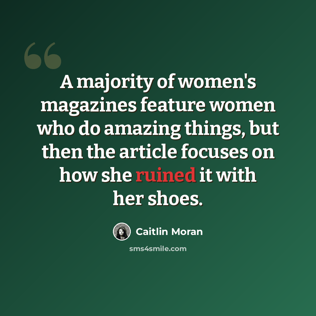 “A majority of women's magazines feature women who do amazing things, but then the article focuses on how she ruined it with her shoes.” quote by Caitlin Moran