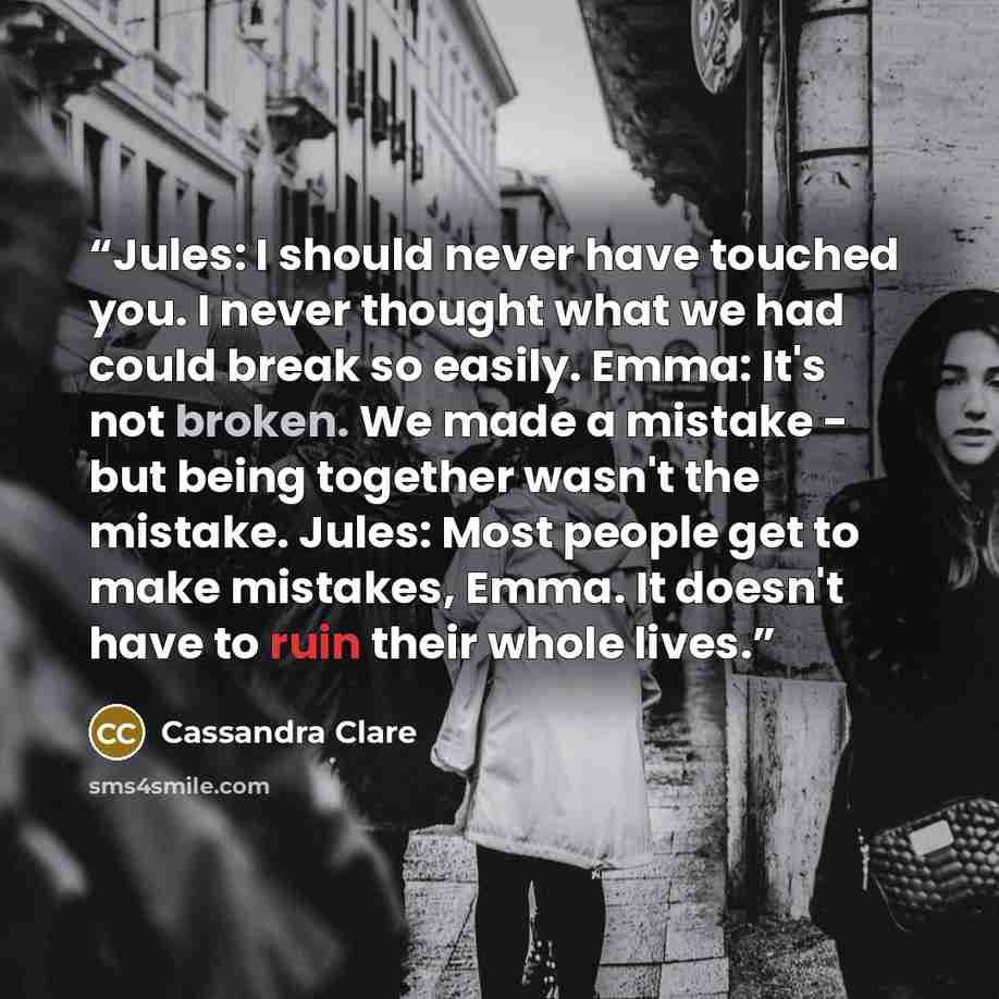 “Jules: I should never have touched you. I never thought what we had could break so easily. Emma: It's not broken. We made a mistake - but being together wasn't the mistake. Jules: Most people get to make mistakes, Emma. It doesn't have to ruin their whole lives.” quote by Cassandra Clare
