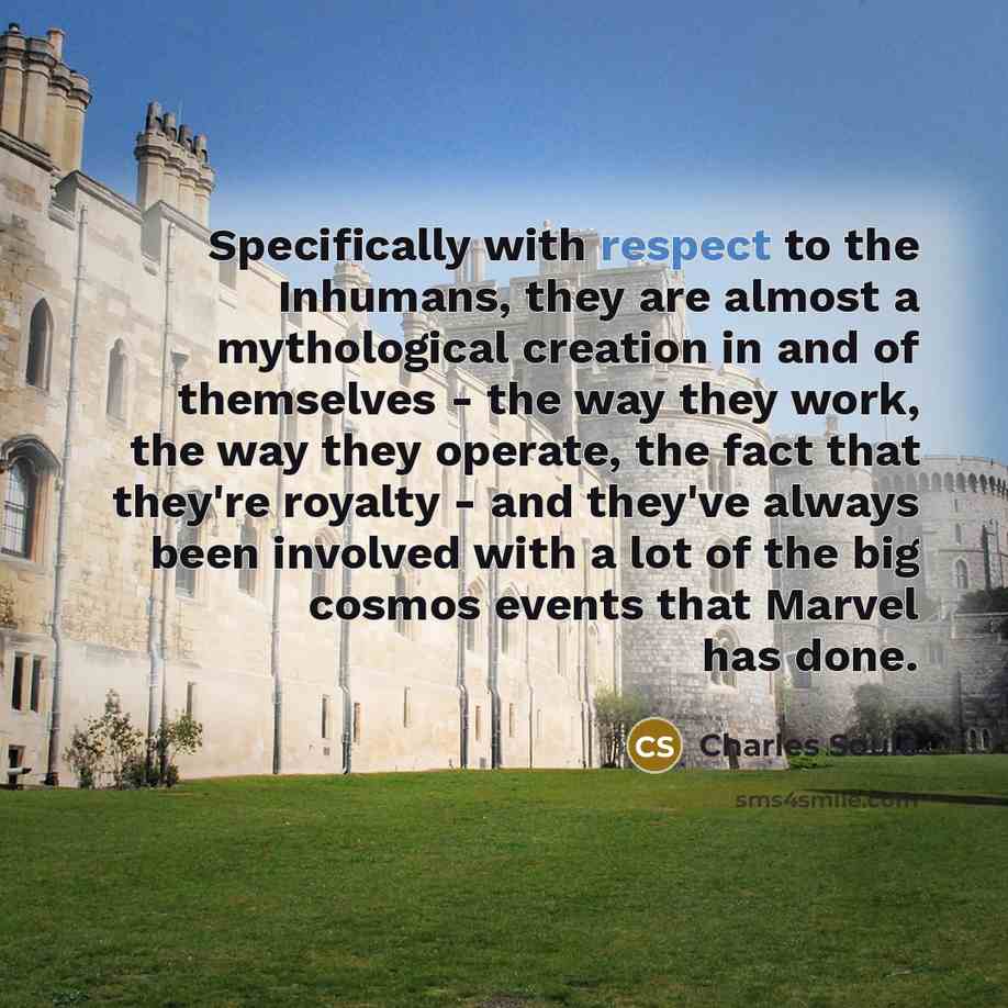 “Specifically with respect to the Inhumans, they are almost a mythological creation in and of themselves - the way they work, the way they operate, the fact that they're royalty - and they've always been involved with a lot of the big cosmos events that Marvel has done.” quote by Charles Soule
