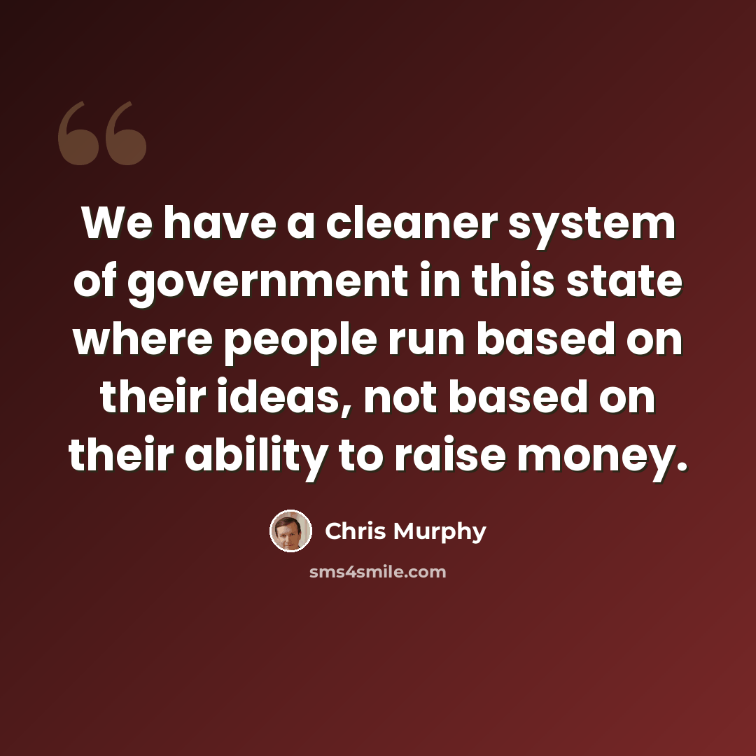 “We have a cleaner system of government in this state where people run based on their ideas, not based on their ability to raise money.” quote by Chris Murphy