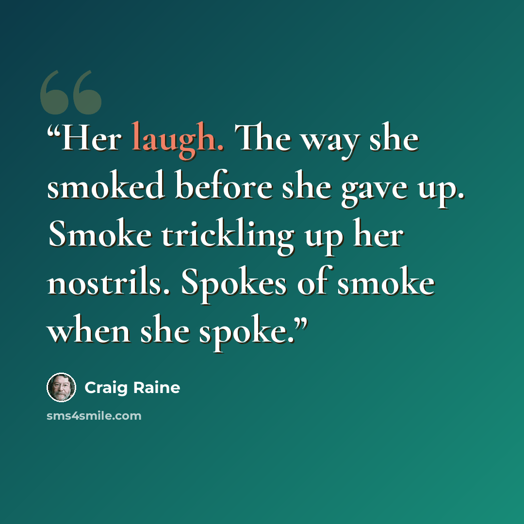 “Her laugh. The way she smoked before she gave up. Smoke trickling up her nostrils. Spokes of smoke when she spoke.” quote by Craig Raine