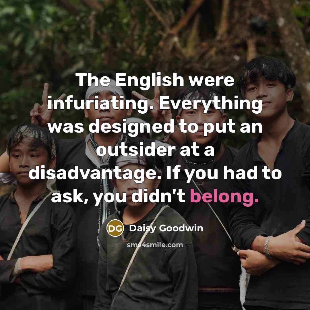 “The English were infuriating. Everything was designed to put an outsider at a disadvantage. If you had to ask, you didn't belong.” quote by Daisy Goodwin
