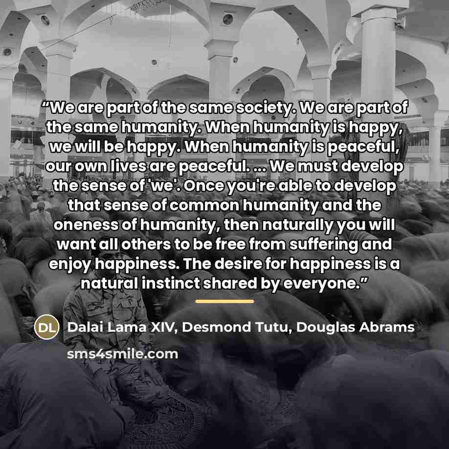 “We are part of the same society. We are part of the same humanity. When humanity is happy, we will be happy. When humanity is peaceful, our own lives are peaceful. ... We must develop the sense of 'we'. Once you're able to develop that sense of common humanity and the oneness of humanity, then…” quote by Dalai Lama XIV, Desmond Tutu, Douglas Abrams