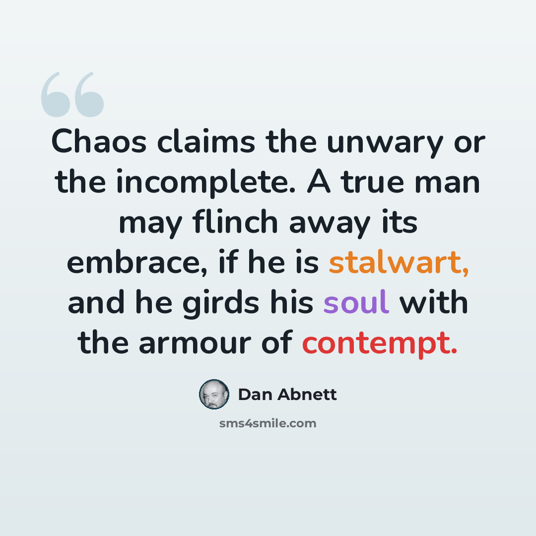 “Chaos claims the unwary or the incomplete. A true man may flinch away its embrace, if he is stalwart, and he girds his soul with the armour of contempt.” quote by Dan Abnett