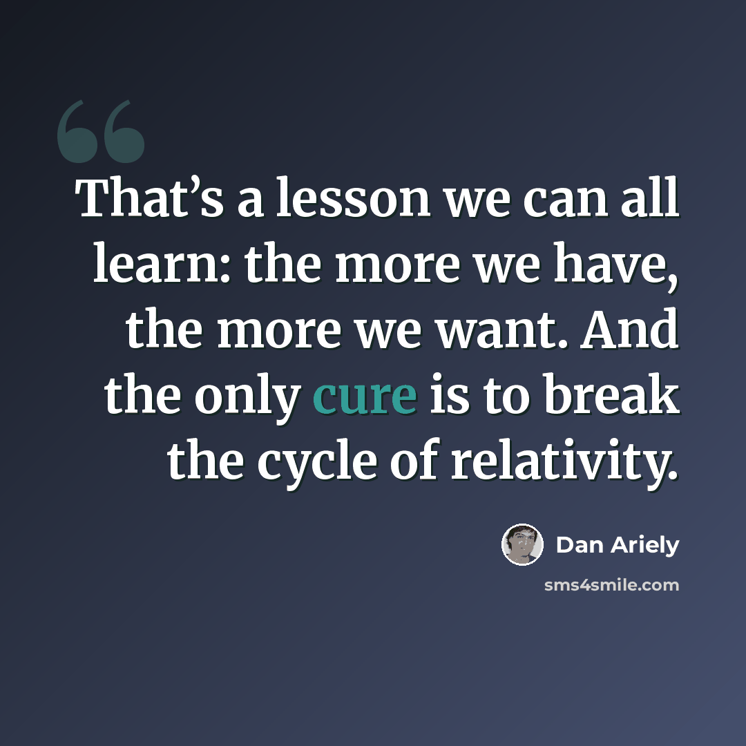 “That’s a lesson we can all learn: the more we have, the more we want. And the only cure is to break the cycle of relativity.” quote by Dan Ariely
