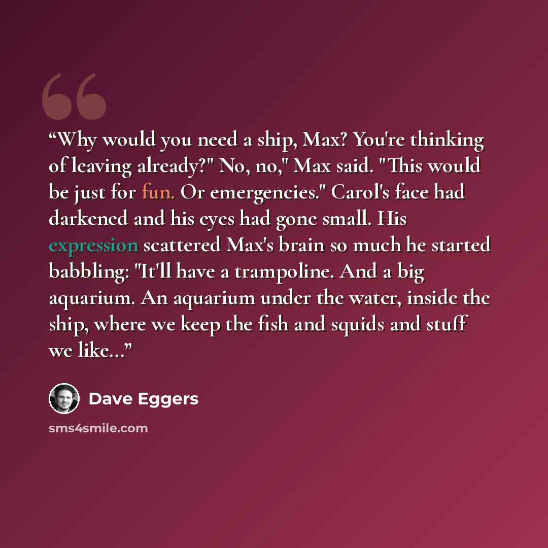 “Why would you need a ship, Max? You're thinking of leaving already?" No, no," Max said. "This would be just for fun. Or emergencies." Carol's face had darkened and his eyes had gone small. His expression scattered Max's brain so much he started babbling: "It'll have a trampoline. And a big…” quote by Dave Eggers