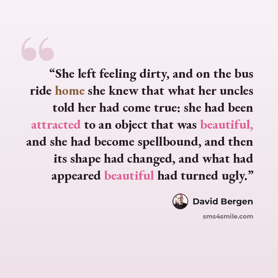 “She left feeling dirty, and on the bus ride home she knew that what her uncles told her had come true: she had been attracted to an object that was beautiful, and she had become spellbound, and then its shape had changed, and what had appeared beautiful had turned ugly.” quote by David Bergen