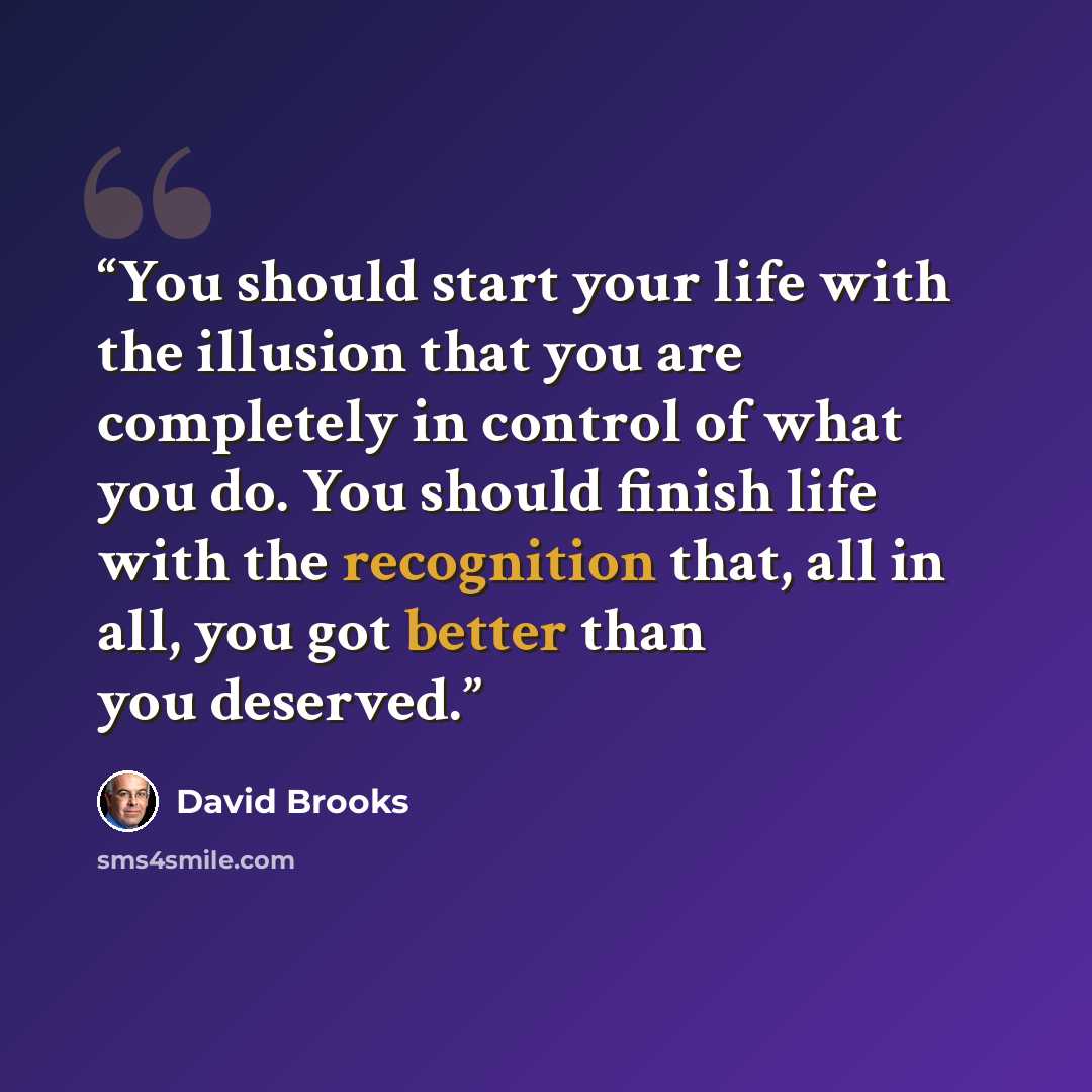 “You should start your life with the illusion that you are completely in control of what you do. You should finish life with the recognition that, all in all, you got better than you deserved.” quote by David Brooks