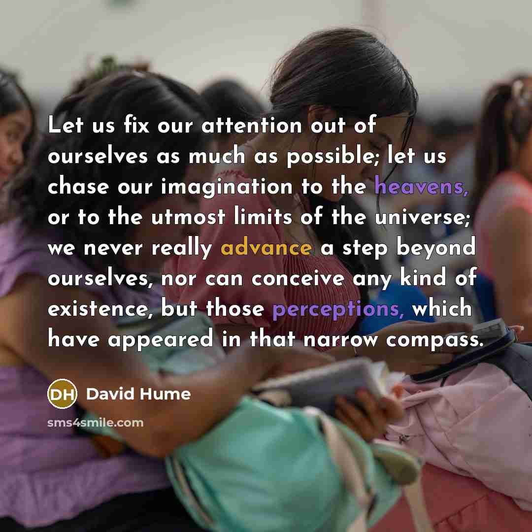 “Let us fix our attention out of ourselves as much as possible; let us chase our imagination to the heavens, or to the utmost limits of the universe; we never really advance a step beyond ourselves, nor can conceive any kind of existence, but those perceptions, which have appeared in that narrow…” quote by David Hume