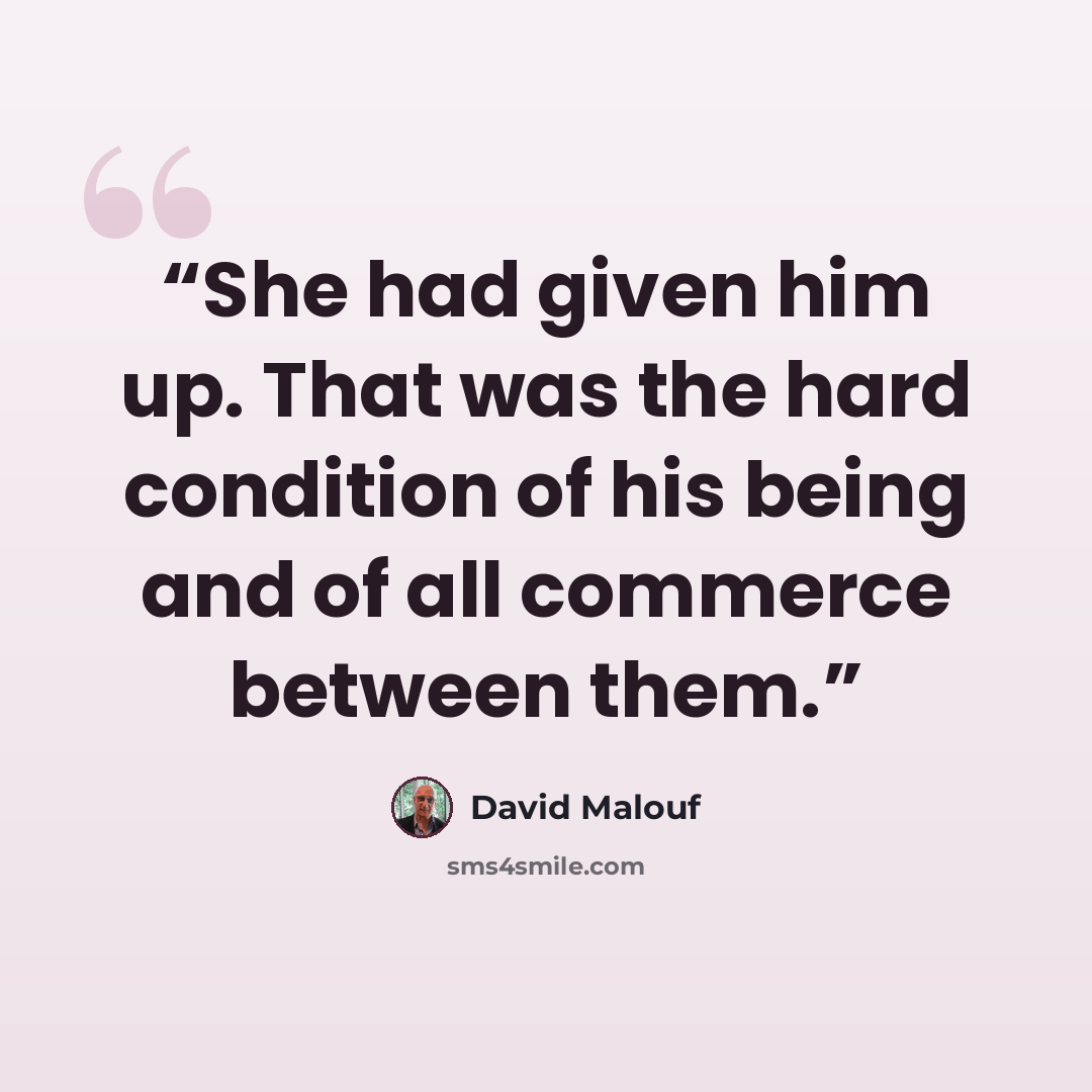 “She had given him up. That was the hard condition of his being and of all commerce between them.” quote by David Malouf