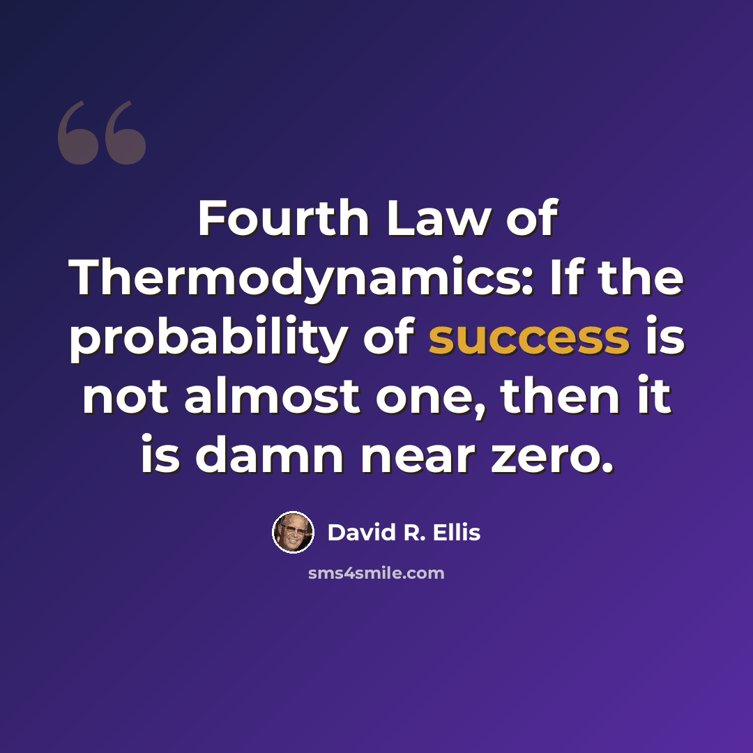 “Fourth Law of Thermodynamics: If the probability of success is not almost one, then it is damn near zero.” quote by David R. Ellis