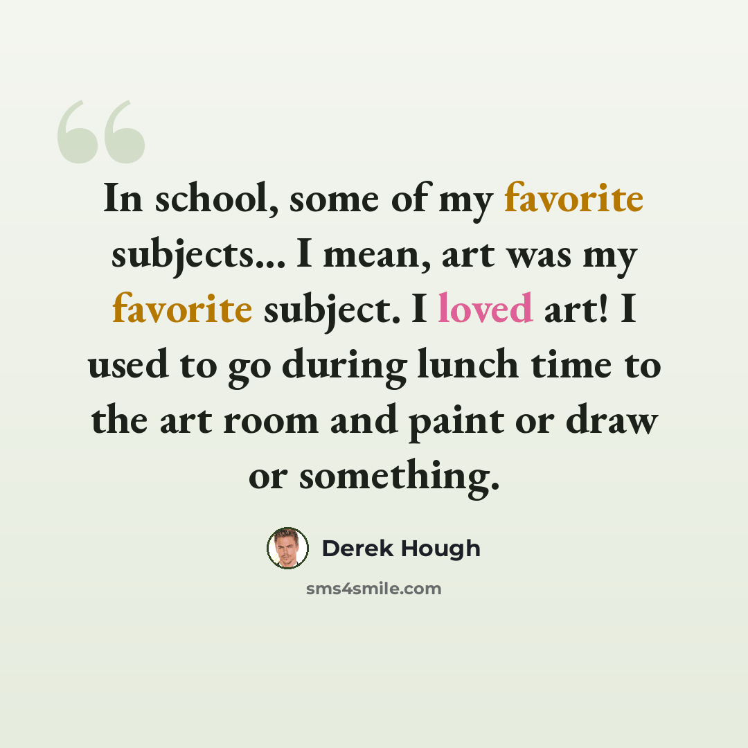 “In school, some of my favorite subjects... I mean, art was my favorite subject. I loved art! I used to go during lunch time to the art room and paint or draw or something.” quote by Derek Hough