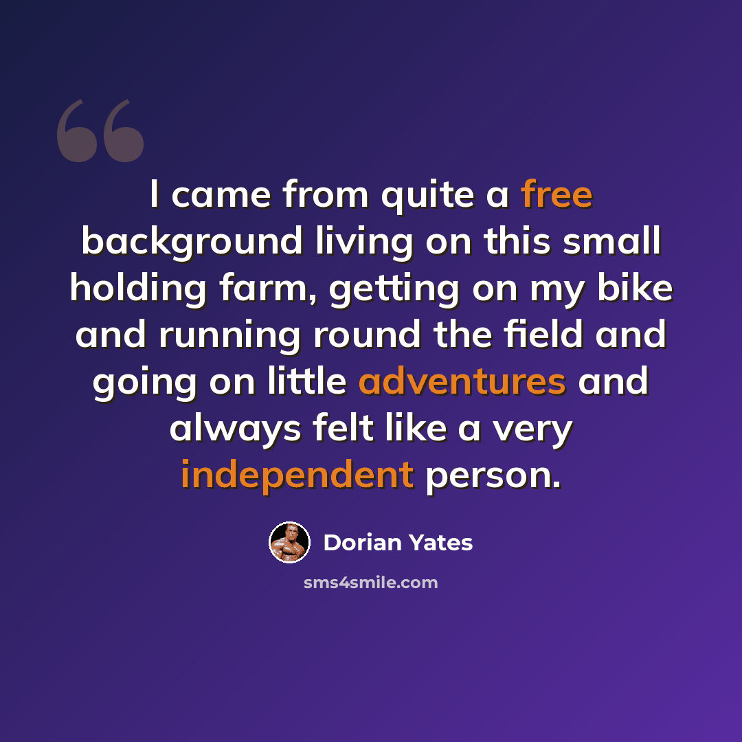 “I came from quite a free background living on this small holding farm, getting on my bike and running round the field and going on little adventures and always felt like a very independent person.” quote by Dorian Yates
