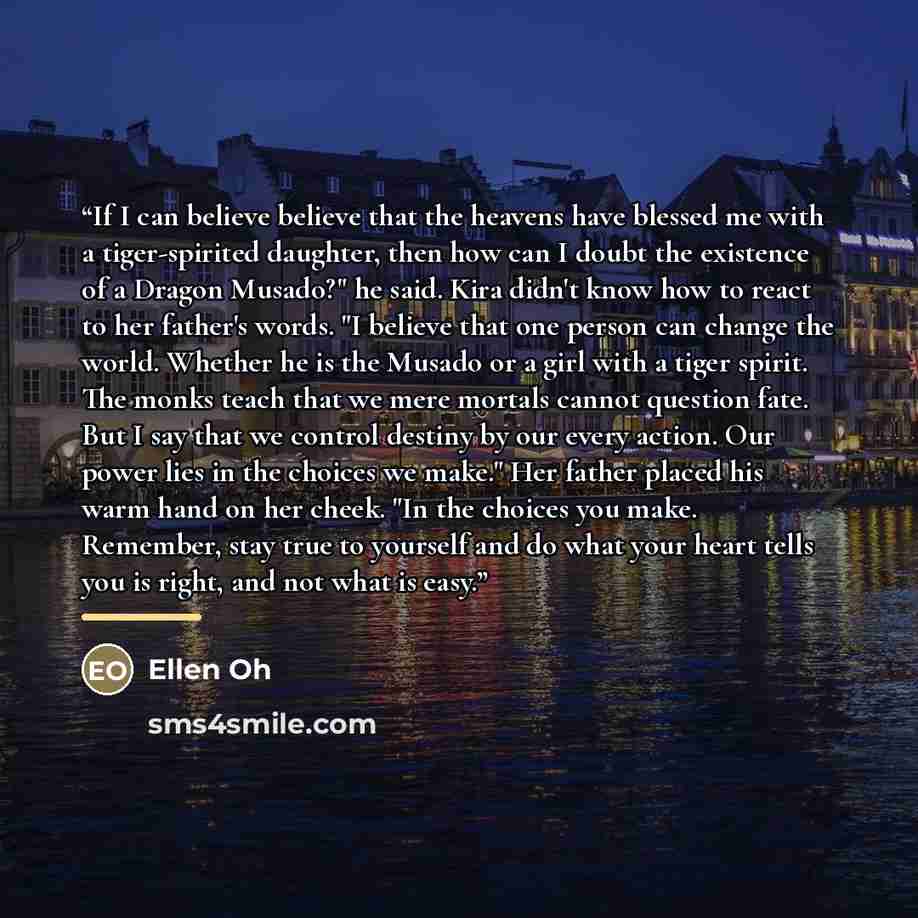“If I can believe believe that the heavens have blessed me with a tiger-spirited daughter, then how can I doubt the existence of a Dragon Musado?" he said. Kira didn't know how to react to her father's words. "I believe that one person can change the world. Whether he is the Musado or a girl with a…” quote by Ellen Oh