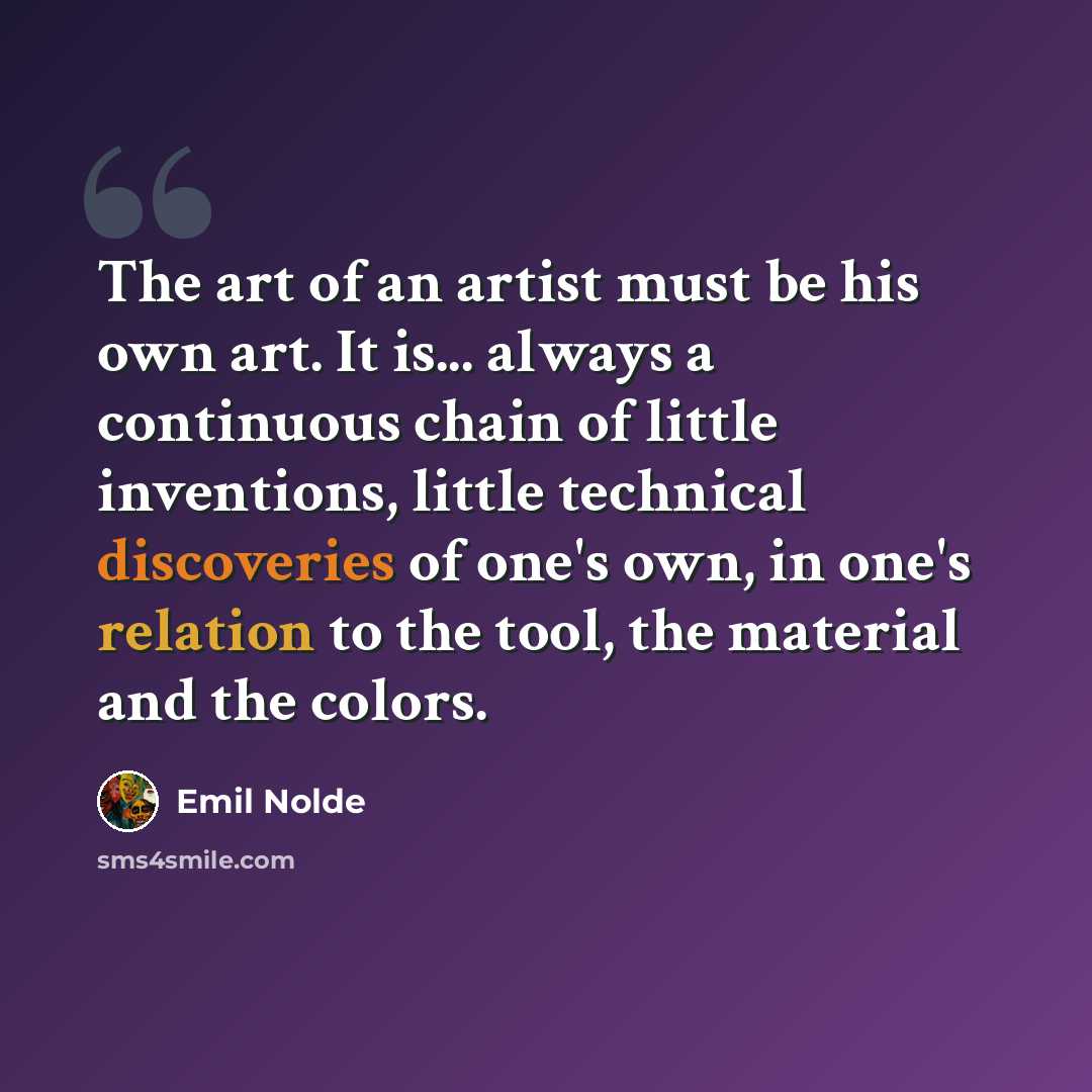 “The art of an artist must be his own art. It is... always a continuous chain of little inventions, little technical discoveries of one's own, in one's relation to the tool, the material and the colors.” quote by Emil Nolde