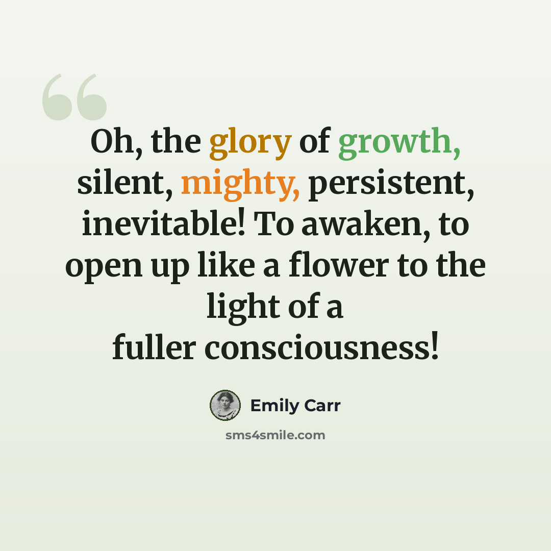 “Oh, the glory of growth, silent, mighty, persistent, inevitable! To awaken, to open up like a flower to the light of a fuller consciousness!” quote by Emily Carr