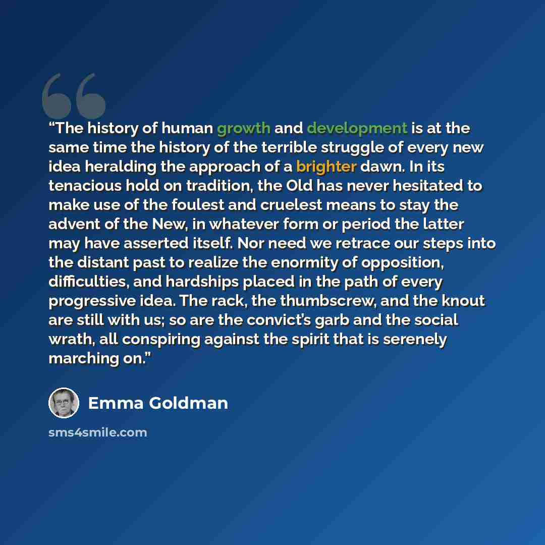 “The history of human growth and development is at the same time the history of the terrible struggle of every new idea heralding the approach of a brighter dawn. In its tenacious hold on tradition, the Old has never hesitated to make use of the foulest and cruelest means to stay the advent of the…” quote by Emma Goldman